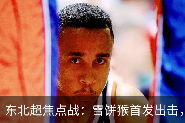 东北超焦点战：雪饼猴首发出击，长春队能否迎来胜利？
