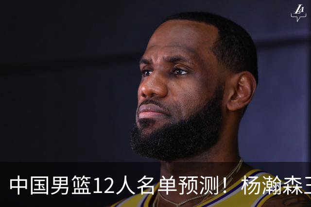 中国男篮12人名单预测！杨瀚森王俊杰赵继伟领衔，近期赛程出炉