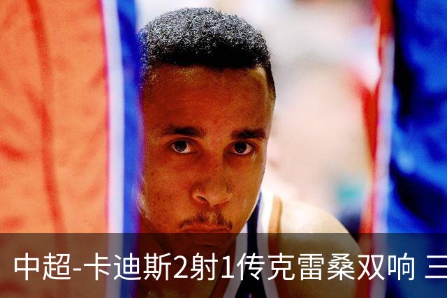 中超-卡迪斯2射1传克雷桑双响 三镇客场3-3绝平泰山
