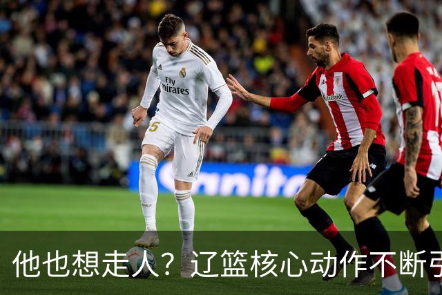 他也想走人？辽篮核心动作不断引猜想，下家3选1，或再联手张镇麟