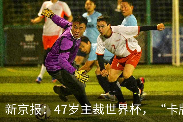 新京报：47岁主裁世界杯，“卡牌大师”马宁展现中国裁判硬实力