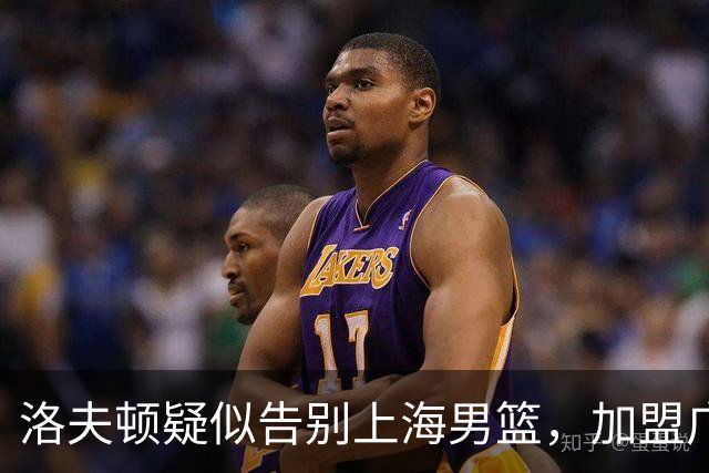 洛夫顿疑似告别上海男篮，加盟广东队成可能？朱芳雨或将出手布局