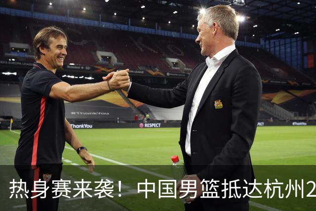 热身赛来袭！中国男篮抵达杭州21-23日迎战澳大利亚和荷兰
