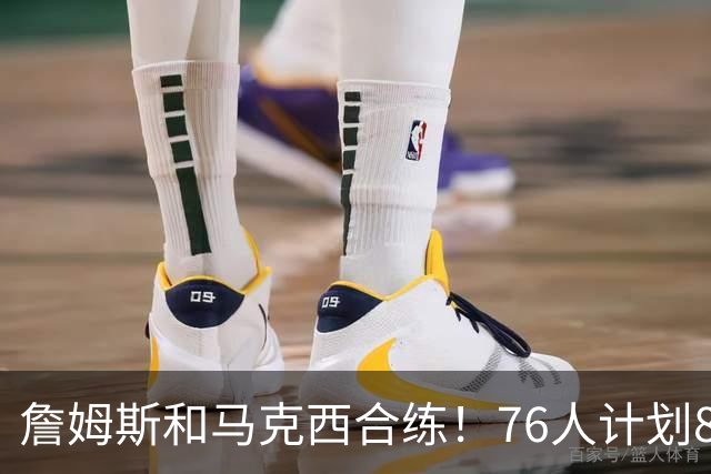 詹姆斯和马克西合练！76人计划8月举行迷你训练营