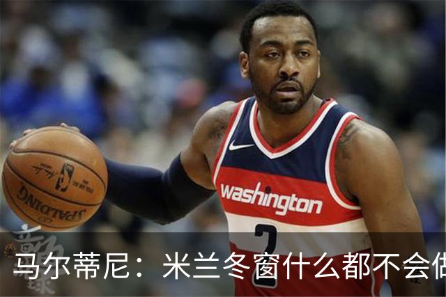马尔蒂尼：米兰冬窗什么都不会做 阵容很有竞争力