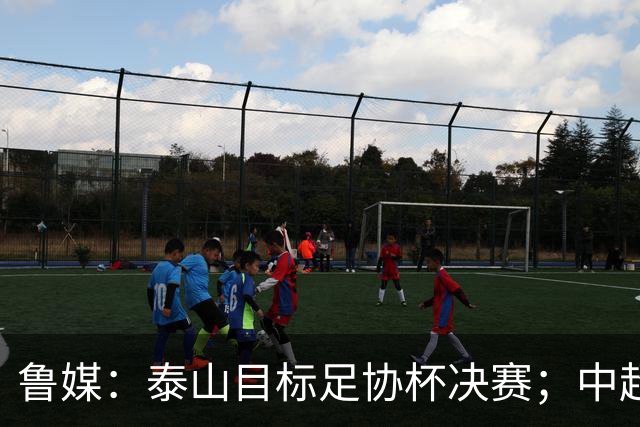 鲁媒：泰山目标足协杯决赛；中超即将面临辽宁、国安两连客