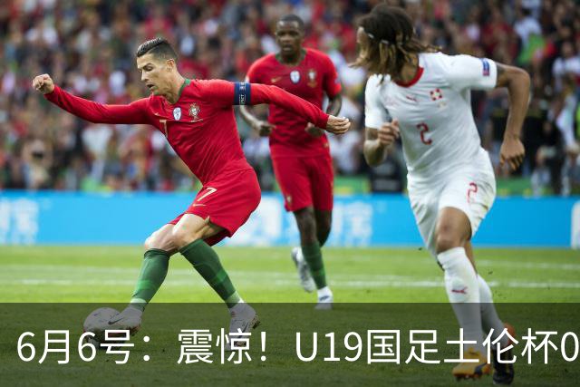6月6号：震惊！U19国足土伦杯0射门惨败，民主刚果撕碎运气滤镜